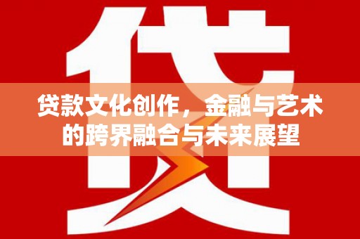阆中贷款文化创作，金融与艺术的跨界融合与未来展望