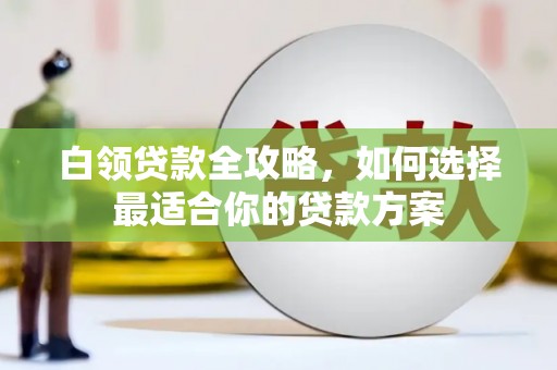 邢台白领贷款全攻略，如何选择最适合你的贷款方案